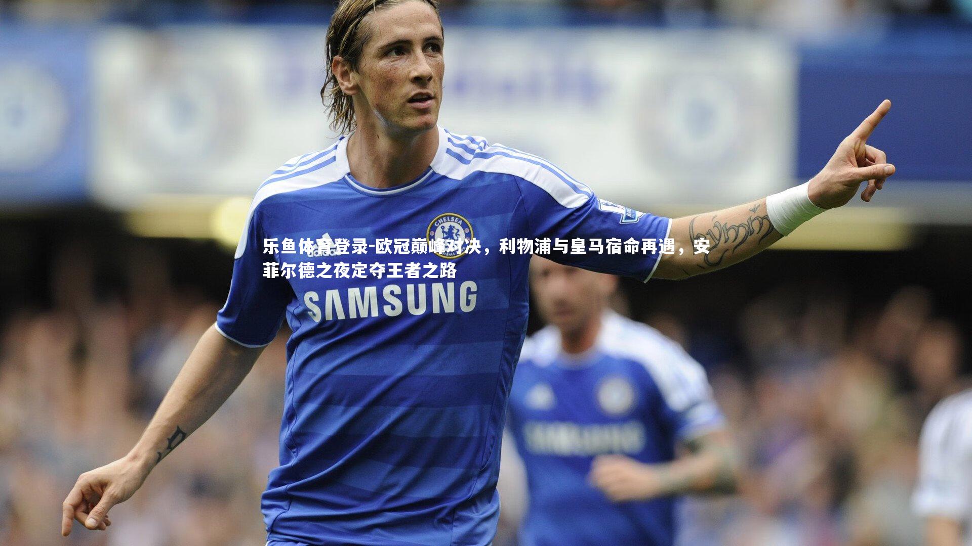 乐鱼体育登录-欧冠巅峰对决,利物浦与皇马宿命再遇,安菲尔德之夜定夺王者之路